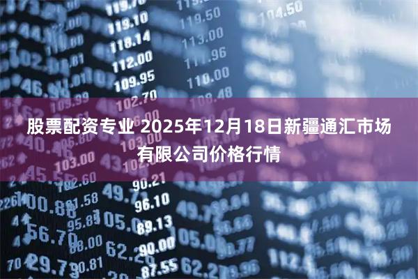 股票配资专业 2025年12月18日新疆通汇市场有限公司价格行情