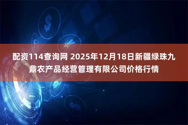 配资114查询网 2025年12月18日新疆绿珠九鼎农产品经营管理有限公司价格行情