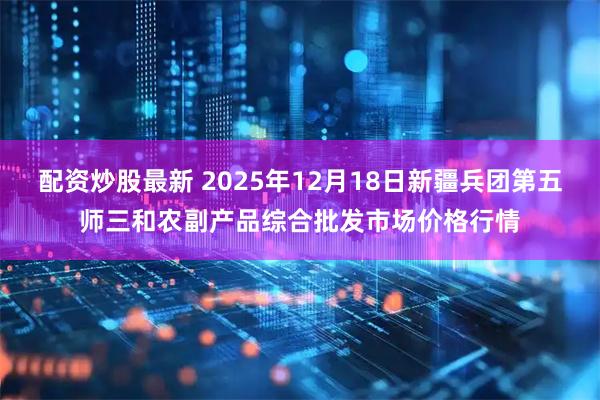 配资炒股最新 2025年12月18日新疆兵团第五师三和农副产品综合批发市场价格行情