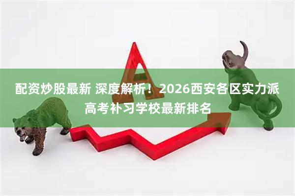 配资炒股最新 深度解析！2026西安各区实力派高考补习学校最新排名