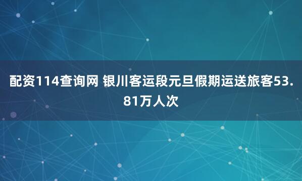 配资114查询网 银川客运段元旦假期运送旅客53.81万人次