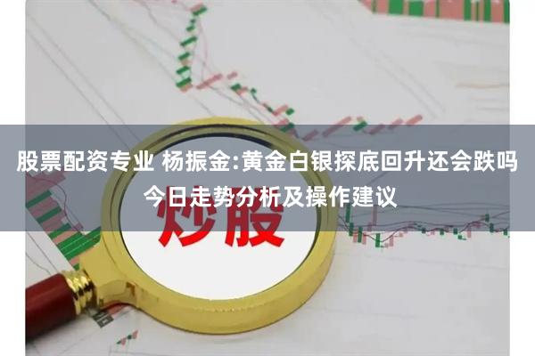 股票配资专业 杨振金:黄金白银探底回升还会跌吗 今日走势分析及操作建议