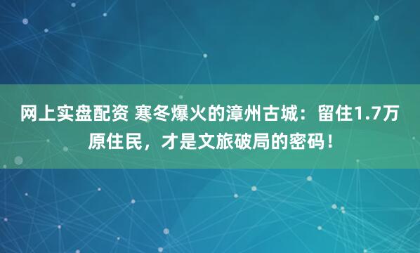 网上实盘配资 寒冬爆火的漳州古城：留住1.7万原住民，才是文旅破局的密码！