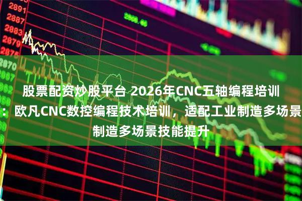 股票配资炒股平台 2026年CNC五轴编程培训选型指南:欧凡CNC数控编程技术培训,适配工业制造多场景技能提升