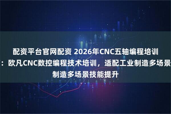 配资平台官网配资 2026年CNC五轴编程培训选型指南：欧凡CNC数控编程技术培训，适配工业制造多场景技能提升