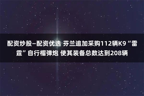 配资炒股—配资优选 芬兰追加采购112辆K9“雷霆”自行榴弹炮 使其装备总数达到208辆