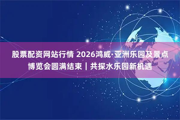 股票配资网站行情 2026鸿威·亚洲乐园及景点博览会圆满结束|共探水乐园新机遇