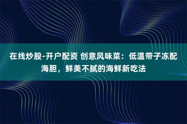 在线炒股-开户配资 创意风味菜:低温带子冻配海胆,鲜美不腻的海鲜新吃法