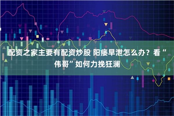 配资之家主要有配资炒股 阳痿早泄怎么办？看“伟哥”如何力挽狂澜
