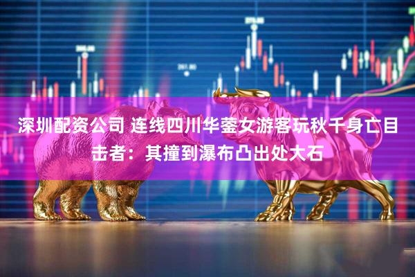 深圳配资公司 连线四川华蓥女游客玩秋千身亡目击者：其撞到瀑布凸出处大石