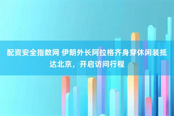 配资安全指数网 伊朗外长阿拉格齐身穿休闲装抵达北京，开启访问行程