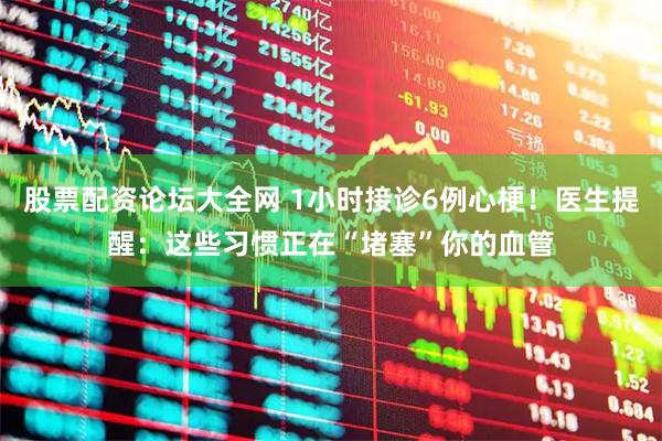 股票配资论坛大全网 1小时接诊6例心梗！医生提醒：这些习惯正在“堵塞”你的血管