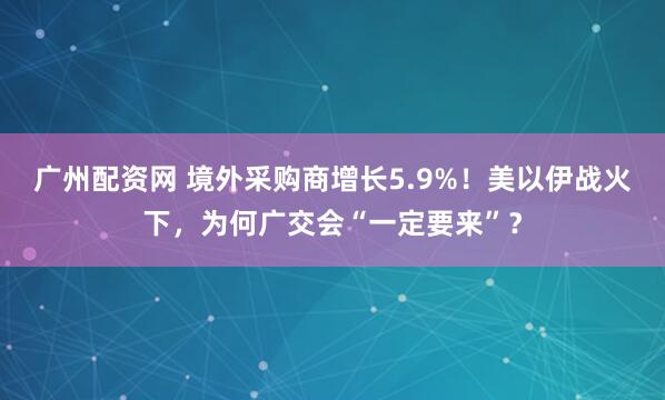 广州配资网 境外采购商增长5.9%！美以伊战火下，为何广交会“一定要来”？