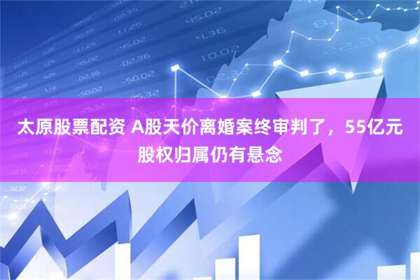 太原股票配资 A股天价离婚案终审判了，55亿元股权归属仍有悬念
