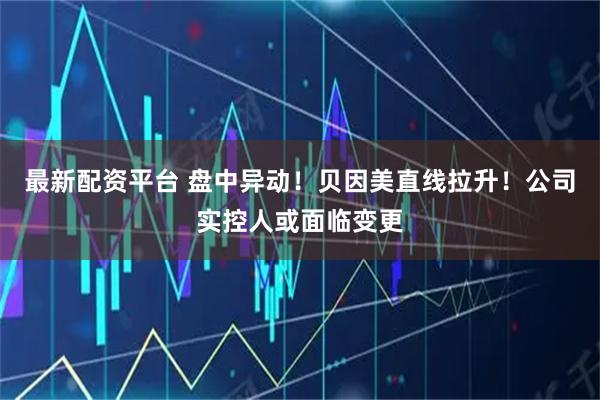 最新配资平台 盘中异动！贝因美直线拉升！公司实控人或面临变更