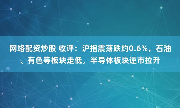 网络配资炒股 收评：沪指震荡跌约0.6%，石油、有色等板块走低，半导体板块逆市拉升