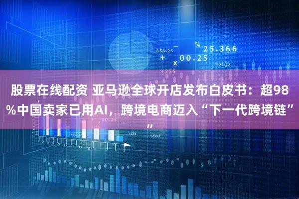 股票在线配资 亚马逊全球开店发布白皮书：超98%中国卖家已用AI，跨境电商迈入“下一代跨境链”