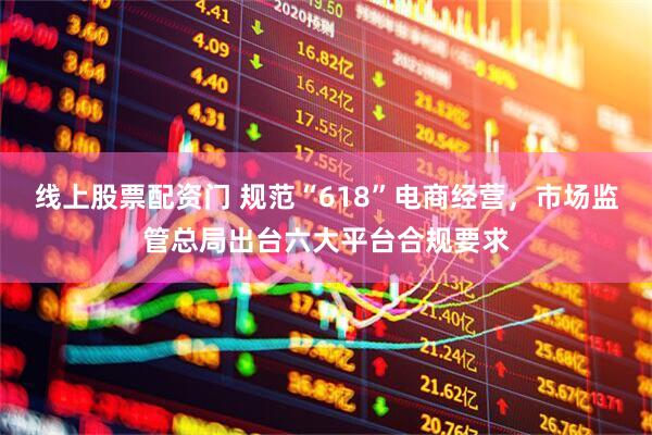 线上股票配资门 规范“618”电商经营，市场监管总局出台六大平台合规要求