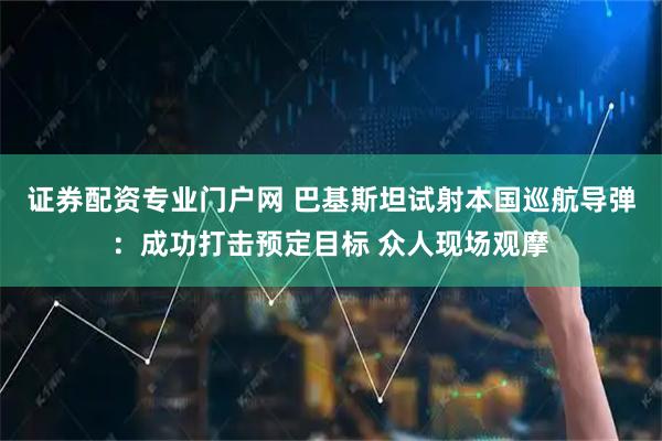 证券配资专业门户网 巴基斯坦试射本国巡航导弹：成功打击预定目标 众人现场观摩