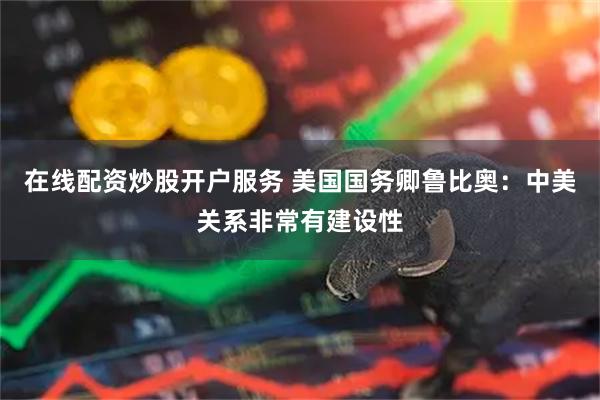 在线配资炒股开户服务 美国国务卿鲁比奥：中美关系非常有建设性