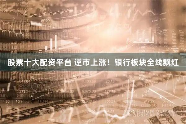 股票十大配资平台 逆市上涨！银行板块全线飘红