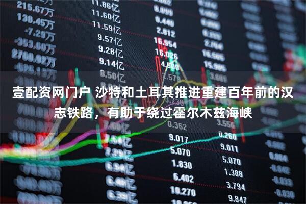 壹配资网门户 沙特和土耳其推进重建百年前的汉志铁路，有助于绕过霍尔木兹海峡
