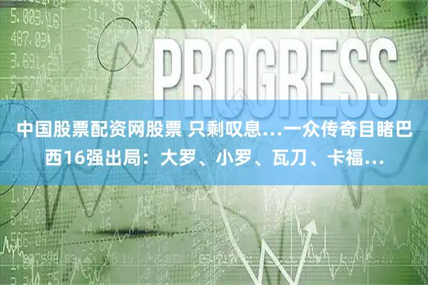 中国股票配资网股票 只剩叹息…一众传奇目睹巴西16强出局：大罗、小罗、瓦刀、卡福…