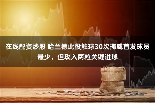 在线配资炒股 哈兰德此役触球30次挪威首发球员最少，但攻入两粒关键进球