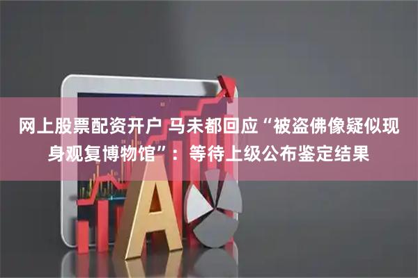 网上股票配资开户 马未都回应“被盗佛像疑似现身观复博物馆”：等待上级公布鉴定结果