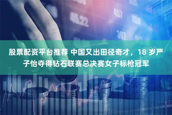 股票配资平台推荐 中国又出田径奇才，18 岁严子怡夺得钻石联赛总决赛女子标枪冠军