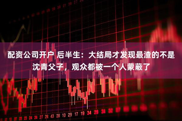 配资公司开户 后半生：大结局才发现最渣的不是沈青父子，观众都被一个人蒙蔽了