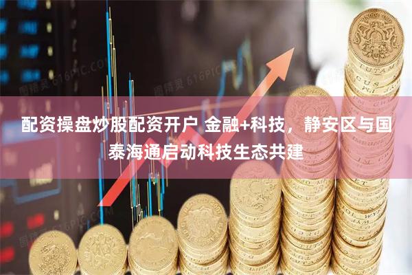 配资操盘炒股配资开户 金融+科技，静安区与国泰海通启动科技生态共建
